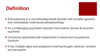 Definition
 Schizophrenia is a neurodevelopmental disorder with complex genetics
and incompletely understood pathophysiology
 It’s a challenging psychiatric disorder that involves chronic & recurrent
psychosis
 Commonly associated with impairments in social and occupational
functions
 It has multiple signs and symptoms involving thought, behavior, emotion
and perception
 