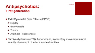  ExtraPyramidal Side Effects (EPSE)
 Rigidity
 Bradykinesia
 Tremor
 Akathisia (restlessness)
 Tardive dyskinesia (TD): hyperkinetic, involuntary movements most
readily observed in the face and extremities
Antipsychotics:
First generation
Cont’d
 