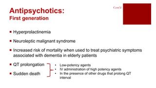  Hyperprolactinemia
 Neuroleptic malignant syndrome
 Increased risk of mortality when used to treat psychiatric symptoms
associated with dementia in elderly patients
 QT prolongation
 Sudden death
Antipsychotics:
First generation
Cont’d
• Low-potency agents
• IV administration of high potency agents
• In the presence of other drugs that prolong QT
interval
 