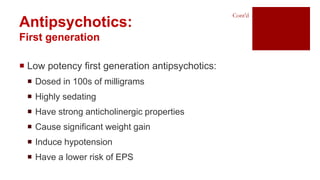  Low potency first generation antipsychotics:
 Dosed in 100s of milligrams
 Highly sedating
 Have strong anticholinergic properties
 Cause significant weight gain
 Induce hypotension
 Have a lower risk of EPS
Antipsychotics:
First generation
Cont’d
 