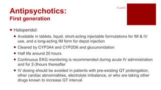  Haloperidol:
 Available in tablets, liquid, short-acting injectable formulations for IM & IV
use, and a long-acting IM form for depot injection
 Cleared by CYP3A4 and CYP2D6 and glucuronidation
 Half life around 20 hours
 Continuous EKG monitoring is recommended during acute IV administration
and for 2-3hours thereafter
 IV dosing should be avoided in patients with pre-existing QT prolongation,
other cardiac abnormalities, electrolyte imbalance, or who are taking other
drugs known to increase QT interval
Antipsychotics:
First generation
Cont’d
 