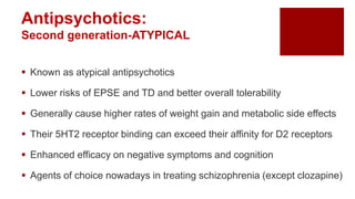 Antipsychotics:
Second generation-ATYPICAL
 Known as atypical antipsychotics
 Lower risks of EPSE and TD and better overall tolerability
 Generally cause higher rates of weight gain and metabolic side effects
 Their 5HT2 receptor binding can exceed their affinity for D2 receptors
 Enhanced efficacy on negative symptoms and cognition
 Agents of choice nowadays in treating schizophrenia (except clozapine)
 