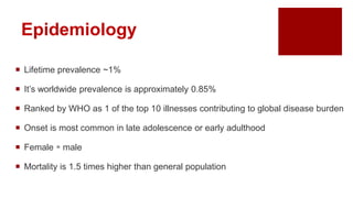 Epidemiology
 Lifetime prevalence ~1%
 It’s worldwide prevalence is approximately 0.85%
 Ranked by WHO as 1 of the top 10 illnesses contributing to global disease burden
 Onset is most common in late adolescence or early adulthood
 Female ≈ male
 Mortality is 1.5 times higher than general population
 