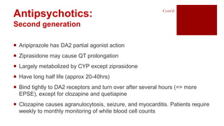 Antipsychotics:
Second generation
 Aripiprazole has DA2 partial agonist action
 Ziprasidone may cause QT prolongation
 Largely metabolized by CYP except ziprasidone
 Have long half life (approx 20-40hrs)
 Bind tightly to DA2 receptors and turn over after several hours (=> more
EPSE), except for clozapine and quetiapine
 Clozapine causes agranulocytosis, seizure, and myocarditis. Patients require
weekly to monthly monitoring of white blood cell counts
Cont’d
 