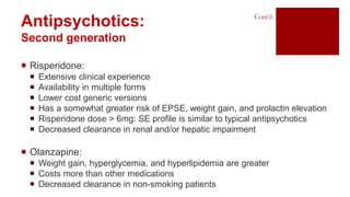 Antipsychotics:
Second generation
Cont’d
 Risperidone:
 Extensive clinical experience
 Availability in multiple forms
 Lower cost generic versions
 Has a somewhat greater risk of EPSE, weight gain, and prolactin elevation
 Risperidone dose > 6mg: SE profile is similar to typical antipsychotics
 Decreased clearance in renal and/or hepatic impairment
 Olanzapine:
 Weight gain, hyperglycemia, and hyperlipidemia are greater
 Costs more than other medications
 Decreased clearance in non-smoking patients
 