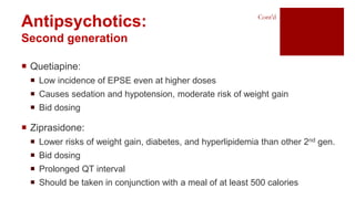 Antipsychotics:
Second generation
Cont’d
 Quetiapine:
 Low incidence of EPSE even at higher doses
 Causes sedation and hypotension, moderate risk of weight gain
 Bid dosing
 Ziprasidone:
 Lower risks of weight gain, diabetes, and hyperlipidemia than other 2nd gen.
 Bid dosing
 Prolonged QT interval
 Should be taken in conjunction with a meal of at least 500 calories
 