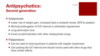 Antipsychotics:
Second generation
Cont’d
 Aripiprazole:
 Lower risk of weight gain, increased lipid or prolactin levels, EPS & sedation
 Minimal prolongation of QTc interval or orthostatic hypotension
 Long elimination time
 Avoid co-administration with other antipsychotic drugs
 Paliperidone:
 Can be used to treat psychosis in patients with hepatic impairment
 Can prolong the QT interval and should not be used with other drugs that
have similar effects
 