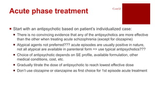  Start with an antipsychotic based on patient’s individualized case:
 There is no convincing evidence that any of the antipsychotics are more effective
than the other when treating acute schizophrenia (except for clozapine)
 Atypical agents not preferred??? acute episodes are usually positive in nature,
not all atypical are available in parenteral form => use typical antipsychotics???
 Choice of antipsychotic depends on SE profile, available formulation, other
medical conditions, cost, etc.
 Gradually titrate the dose of antipsychotic to reach lowest effective dose
 Don’t use clozapine or olanzapine as first choice for 1st episode acute treatment
Acute phase treatment
Cont’d
 