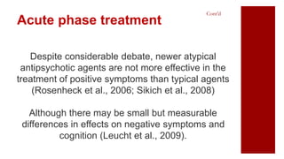 Despite considerable debate, newer atypical
antipsychotic agents are not more effective in the
treatment of positive symptoms than typical agents
(Rosenheck et al., 2006; Sikich et al., 2008)
Although there may be small but measurable
differences in effects on negative symptoms and
cognition (Leucht et al., 2009).
Acute phase treatment
Cont’d
 