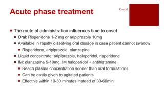  The route of administration influences time to onset
 Oral: Risperidone 1-2 mg or aripiprazole 10mg
 Available in rapidly dissolving oral dosage in case patient cannot swallow
 Risperidone, aripiprazole, olanzapine
 Liquid concentrate: aripiprazole, haloperidol, risperidone
 IM: olanzapine 5-10mg, IM haloperidol + antihistamine
 Reach plasma concentration sooner than oral formulations
 Can be easily given to agitated patients
 Effective within 10-30 minutes instead of 30-60min
Acute phase treatment
Cont’d
 