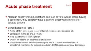  Although antipsychotic medications can take days to weeks before having
a solid effect, they generally have a calming effect within minutes for
agitated patients
 Benzodiazepines (BDZ):
 Add a BDZ in order to use lesser antipsychotic doses and decrease SE
 Lorazepam 1-2mg po or 0.5-1mg IM
 Rule out other causes of agitation
 Oral or IM depend on patient level of agitation
 Co-administration of parenteral olanzapine and BDZ is not recommended; if
considered, monitoring for excessive sedation, HON & cardiorespiratory depression
Acute phase treatment
Cont’d
 