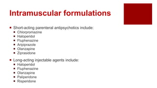 Intramuscular formulations
 Short-acting parenteral antipsychotics include:
 Chlorpromazine
 Haloperidol
 Fluphenazine
 Aripiprazole
 Olanzapine
 Ziprasidone
 Long-acting injectable agents include:
 Haloperidol
 Fluphenazine
 Olanzapine
 Paliperidone
 Risperidone
 