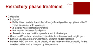  Clozapine
 Indicated:
 Patient has persistent and clinically significant positive symptoms after 2
years consistent with treatment
 2 failures with other antipsychotics
 Inadequate response for 5 years
 Some trials show that it may reduce suicidal attempts
 Common SE include: sedation, orthostatic hypotension, and weight gain
 Serious SE include: agranulocytosis, seizures and myocarditis
 Monitor WBC and ANC count weekly for the first 6 months, biweekly for the
next 6 months, and subsequently every month
Refractory phase treatment
Cont’d
 