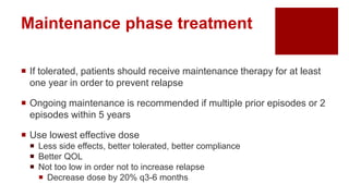  If tolerated, patients should receive maintenance therapy for at least
one year in order to prevent relapse
 Ongoing maintenance is recommended if multiple prior episodes or 2
episodes within 5 years
 Use lowest effective dose
 Less side effects, better tolerated, better compliance
 Better QOL
 Not too low in order not to increase relapse
 Decrease dose by 20% q3-6 months
Maintenance phase treatment
 