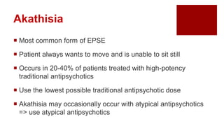 Akathisia
 Most common form of EPSE
 Patient always wants to move and is unable to sit still
 Occurs in 20-40% of patients treated with high-potency
traditional antipsychotics
 Use the lowest possible traditional antipsychotic dose
 Akathisia may occasionally occur with atypical antipsychotics
=> use atypical antipsychotics
 