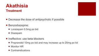  Decrease the dose of antipsychotic if possible
 Benzodiazepine:
 Lorazepam 0.5mg po bid
 Diazepam
 Ineffective: use beta blockers
 Propranolol 10mg po bid and may increase up to 20mg po tid
 Monitor HR
 Contraindications
Akathisia
Treatment
 