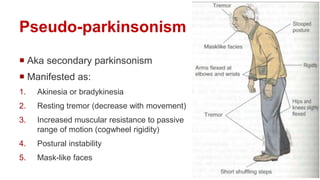 Pseudo-parkinsonism
 Aka secondary parkinsonism
 Manifested as:
1. Akinesia or bradykinesia
2. Resting tremor (decrease with movement)
3. Increased muscular resistance to passive
range of motion (cogwheel rigidity)
4. Postural instability
5. Mask-like faces
 
