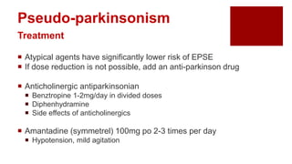  Atypical agents have significantly lower risk of EPSE
 If dose reduction is not possible, add an anti-parkinson drug
 Anticholinergic antiparkinsonian
 Benztropine 1-2mg/day in divided doses
 Diphenhydramine
 Side effects of anticholinergics
 Amantadine (symmetrel) 100mg po 2-3 times per day
 Hypotension, mild agitation
Pseudo-parkinsonism
Treatment
 