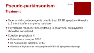  Taper and discontinue agents used to treat EPSE symptoms 6 weeks
to 3 months after symptoms resolution
 If symptoms reappear, then switching to an atypical antipsychotic
should be considered
 Consider prophylaxis if:
 Patient has a history of EPSE
 He has high risk factors for EPSE
 Patients at high risk for noncompliance if EPSE symptoms develop
Pseudo-parkinsonism
Treatment
Cont’d
 