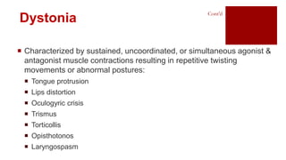  Characterized by sustained, uncoordinated, or simultaneous agonist &
antagonist muscle contractions resulting in repetitive twisting
movements or abnormal postures:
 Tongue protrusion
 Lips distortion
 Oculogyric crisis
 Trismus
 Torticollis
 Opisthotonos
 Laryngospasm
Dystonia
Cont’d
 