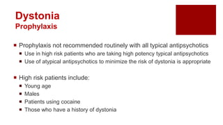  Prophylaxis not recommended routinely with all typical antipsychotics
 Use in high risk patients who are taking high potency typical antipsychotics
 Use of atypical antipsychotics to minimize the risk of dystonia is appropriate
 High risk patients include:
 Young age
 Males
 Patients using cocaine
 Those who have a history of dystonia
Dystonia
Prophylaxis
 