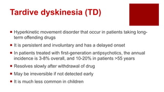  Hyperkinetic movement disorder that occur in patients taking long-
term offending drugs
 It is persistent and involuntary and has a delayed onset
 In patients treated with first-generation antipsychotics, the annual
incidence is 3-8% overall, and 10-20% in patients >55 years
 Resolves slowly after withdrawal of drug
 May be irreversible if not detected early
 It is much less common in children
Tardive dyskinesia (TD)
 