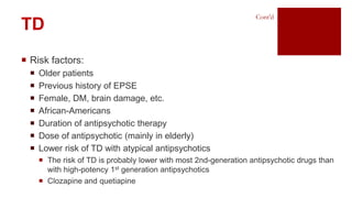  Risk factors:
 Older patients
 Previous history of EPSE
 Female, DM, brain damage, etc.
 African-Americans
 Duration of antipsychotic therapy
 Dose of antipsychotic (mainly in elderly)
 Lower risk of TD with atypical antipsychotics
 The risk of TD is probably lower with most 2nd-generation antipsychotic drugs than
with high-potency 1st generation antipsychotics
 Clozapine and quetiapine
TD
Cont’d
 