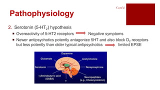 Pathophysiology
2. Serotonin (5-HT2) hypothesis
 Overeactivity of 5-HT2 receptors Negative symptoms
 Newer antipsychotics potently antagonize 5HT and also block D2 receptors
but less potently than older typical antipsychotics limited EPSE
Cont’d
 
