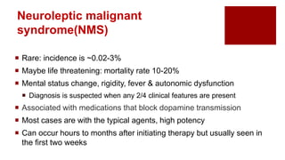 Neuroleptic malignant
syndrome(NMS)
 Rare: incidence is ~0.02-3%
 Maybe life threatening: mortality rate 10-20%
 Mental status change, rigidity, fever & autonomic dysfunction
 Diagnosis is suspected when any 2/4 clinical features are present
 Associated with medications that block dopamine transmission
 Most cases are with the typical agents, high potency
 Can occur hours to months after initiating therapy but usually seen in
the first two weeks
 