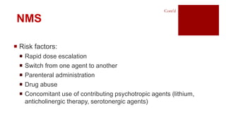  Risk factors:
 Rapid dose escalation
 Switch from one agent to another
 Parenteral administration
 Drug abuse
 Concomitant use of contributing psychotropic agents (lithium,
anticholinergic therapy, serotonergic agents)
NMS
Cont’d
 