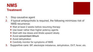NMS
Treatment
1. Stop causative agent
2. If typical antipsychotic is required, the following minimizes risk of
NMS recurrence:
 Wait at least 2 weeks before resuming therapy
 Use lower rather than higher potency agents
 Start with low doses and titrate upward slowly
 Avoid concomitant lithium
 Avoid dehydration
 Carefully monitor for symptoms of NMS
3. Supportive care: BP, electrolyte imbalance, dehydration, DVT, fever, etc.
 