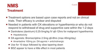  Treatment options are based upon case reports and not on clinical
trials. Their efficacy is unclear and disputed
 Needed in patients with CK elevations or hyperthermia or who do not
respond to withdrawal of drug and supportive care within the 1-2 days
 Dantrolene (dantrium) 0.25-5mg/kg IV q6-12hrs for malignant hyperthermia
 Hepatotoxicity
 DA agonists: Bromocriptine 2.5mg q6-8hrs (max 40mg/day)
 Amantadine 100mg po: DA agonist + anticholinergic
 Use for 10 days followed by slow tapering down
 BDZ appear to have a little effect in most patients
Cont’d
NMS
Treatment
 
