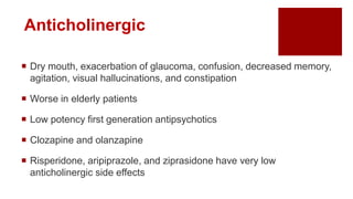  Dry mouth, exacerbation of glaucoma, confusion, decreased memory,
agitation, visual hallucinations, and constipation
 Worse in elderly patients
 Low potency first generation antipsychotics
 Clozapine and olanzapine
 Risperidone, aripiprazole, and ziprasidone have very low
anticholinergic side effects
Anticholinergic
 
