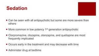Sedation
 Can be seen with all antipsychotic but some are more severe than
others
 More common in low potency 1st generation antipsychotic
 Clorpromazine, clozapine, olanzapine, and quetiapine are most
frequently implicated
 Occurs early in the treatment and may decrease with time
 Administer drug at bedtime
 