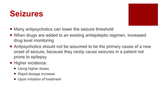 Seizures
 Many antipsychotics can lower the seizure threshold
 When drugs are added to an existing antiepileptic regimen, increased
drug level monitoring
 Antipsychotics should not be assumed to be the primary cause of a new
onset of seizure, because they rarely cause seizures in a patient not
prone to epilepsy
 Higher incidence:
 Using higher doses
 Rapid dosage increase
 Upon initiation of treatment
 