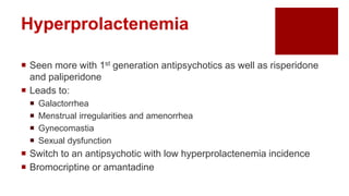 Hyperprolactenemia
 Seen more with 1st generation antipsychotics as well as risperidone
and paliperidone
 Leads to:
 Galactorrhea
 Menstrual irregularities and amenorrhea
 Gynecomastia
 Sexual dysfunction
 Switch to an antipsychotic with low hyperprolactenemia incidence
 Bromocriptine or amantadine
 