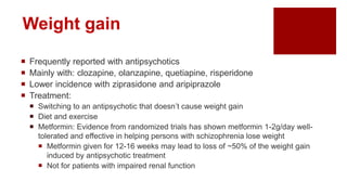 Weight gain
 Frequently reported with antipsychotics
 Mainly with: clozapine, olanzapine, quetiapine, risperidone
 Lower incidence with ziprasidone and aripiprazole
 Treatment:
 Switching to an antipsychotic that doesn’t cause weight gain
 Diet and exercise
 Metformin: Evidence from randomized trials has shown metformin 1-2g/day well-
tolerated and effective in helping persons with schizophrenia lose weight
 Metformin given for 12-16 weeks may lead to loss of ~50% of the weight gain
induced by antipsychotic treatment
 Not for patients with impaired renal function
 