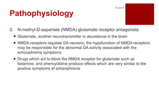 3. N-methyl-D-aspartate (NMDA) glutamate receptor antagonists
 Glutamate, another neurotransmitter in abundance in the brain
 NMDA receptors regulate DA neurons, the hypofunction of NMDA receptors
may be responsible for the abnormal DA activity associated with the
schizophrenia symptoms
 Drugs which act to block the NMDA receptor for glutamate such as
ketamine, and phencyclidine produce effects which are very similar to the
positive symptoms of schizophrenia
Pathophysiology
Cont’d
 