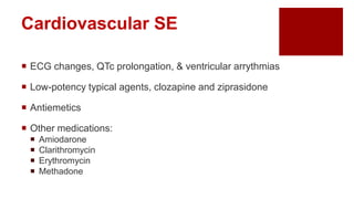 Cardiovascular SE
 ECG changes, QTc prolongation, & ventricular arrythmias
 Low-potency typical agents, clozapine and ziprasidone
 Antiemetics
 Other medications:
 Amiodarone
 Clarithromycin
 Erythromycin
 Methadone
 