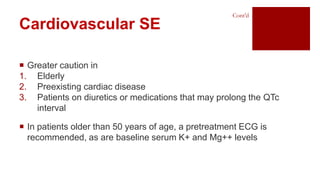  Greater caution in
1. Elderly
2. Preexisting cardiac disease
3. Patients on diuretics or medications that may prolong the QTc
interval
 In patients older than 50 years of age, a pretreatment ECG is
recommended, as are baseline serum K+ and Mg++ levels
Cardiovascular SE
Cont’d
 