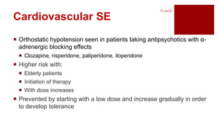  Orthostatic hypotension seen in patients taking antipsychotics with α-
adrenergic blocking effects
 Clozapine, risperidone, paliperidone, iloperidone
 Higher risk with:
 Elderly patients
 Initiation of therapy
 With dose increases
 Prevented by starting with a low dose and increase gradually in order
to develop tolerance
Cont’d
Cardiovascular SE
 