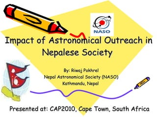 Impact of Astronomical Outreach in Nepalese Society  By: Riwaj Pokhrel Nepal Astronomical Society (NASO) Kathmandu, Nepal  Presented at: CAP2010, Cape Town, South Africa 