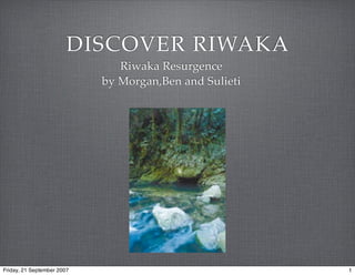 DISCOVER RIWAKA
                               Riwaka Resurgence
                            by Morgan,Ben and Sulieti




Friday, 21 September 2007                               1