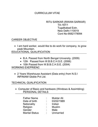 CURRICULUM VITAE


                             RITU SARKAR (RIWAN SARKAR)
                                     TA-187/1
                                     Tugalkabad Extn.
                                     New Delhi-110019
                                     Cont No-9582179094

CAREER OBJECTIVE

   I am hard worker, would like to do work for company, to grow
   peak Mountain.
EDUCATIONAL QUALIFICATION

       B.A. Passed from North Bengal University. (2009)
       12th Passed from W.B.B.C.H.S.E. (2006)
       10th Passed from W.B.B.C.H.S.E. (2004)
WORKING EXEPRIENC

    2 Years Warehouse Assistant (Data entry) from N.S.I
    INFINIAM Globle Pvt Ltd.

TECHNICAL QUALIFICATION

     Computer of Basic and hardware (Windows & Assimbling)
        PERSONAL DETAILS

         Father Name         :   Muktar Ali
         Date of birth       :   03/02/1989
         Nationality         :   Indian
         Religion            :   Muslim
         Gender              :   Male
         Marital Status      :   Unmarried
 