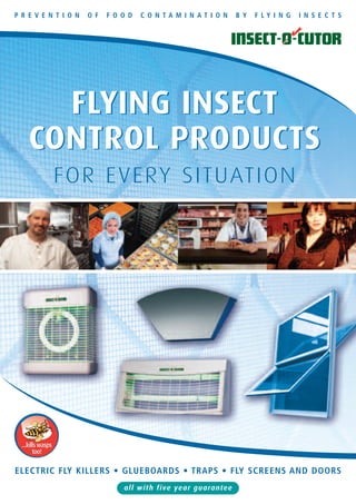 P R E V E N T I O N   O F   F O O D   C O N TA M I N AT I O N   B Y   F LY I N G   I N S E C T S




       FLYING INSECT
     CONTROL PRODUCTS
                   FOR EVERY SITUATION




  ...kills wasps
        too!

ELECTRIC FLY KILLERS • GLUEBOARDS • TRAPS • FLY SCREENS AND DOORS
                                all with five year guarantee
 