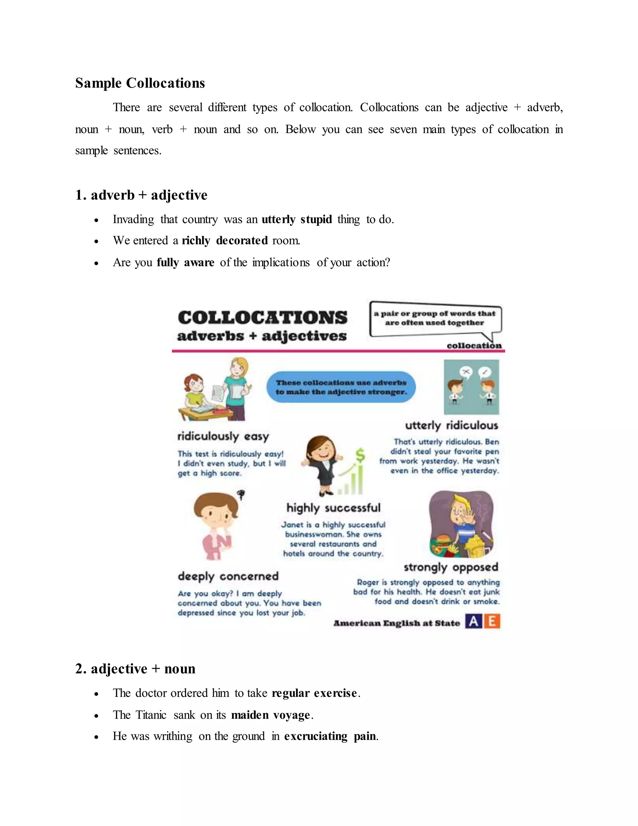 Sample Collocations
There are several different types of collocation. Collocations can be adjective + adverb,
noun + noun, verb + noun and so on. Below you can see seven main types of collocation in
sample sentences.
1. adverb + adjective
 Invading that country was an utterly stupid thing to do.
 We entered a richly decorated room.
 Are you fully aware of the implications of your action?
2. adjective + noun
 The doctor ordered him to take regular exercise.
 The Titanic sank on its maiden voyage.
 He was writhing on the ground in excruciating pain.
 