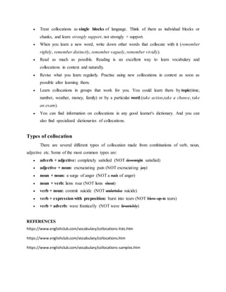  Treat collocations as single blocks of language. Think of them as individual blocks or
chunks, and learn strongly support, not strongly + support.
 When you learn a new word, write down other words that collocate with it (remember
rightly, remember distinctly, remember vaguely, remember vividly).
 Read as much as possible. Reading is an excellent way to learn vocabulary and
collocations in context and naturally.
 Revise what you learn regularly. Practise using new collocations in context as soon as
possible after learning them.
 Learn collocations in groups that work for you. You could learn them by topic(time,
number, weather, money, family) or by a particular word (take action,take a chance, take
an exam).
 You can find information on collocations in any good learner's dictionary. And you can
also find specialized dictionaries of collocations.
Types of collocation
There are several different types of collocation made from combinations of verb, noun,
adjective etc. Some of the most common types are:
 adverb + adjective: completely satisfied (NOT downright satisfied)
 adjective + noun: excruciating pain (NOT excruciating joy)
 noun + noun: a surge of anger (NOT a rush of anger)
 noun + verb: lions roar (NOT lions shout)
 verb + noun: commit suicide (NOT undertake suicide)
 verb + expression with preposition: burst into tears (NOT blow up in tears)
 verb + adverb: wave frantically (NOT wave feverishly)
REFERENCES
https://www.englishclub.com/vocabulary/collocations-lists.htm
https://www.englishclub.com/vocabulary/collocations.htm
https://www.englishclub.com/vocabulary/collocations-samples.htm
 