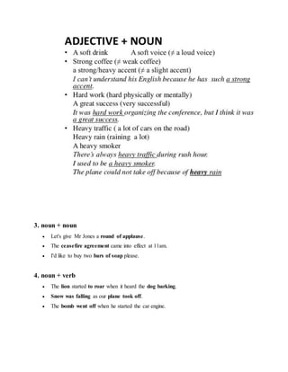 3. noun + noun
 Let's give Mr Jones a round of applause.
 The ceasefire agreement came into effect at 11am.
 I'd like to buy two bars of soap please.
4. noun + verb
 The lion started to roar when it heard the dog barking.
 Snow was falling as our plane took off.
 The bomb went off when he started the car engine.
 