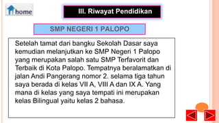 •
III. Riwayat Pendidikan
SMP NEGERI 1 PALOPO
Setelah tamat dari bangku Sekolah Dasar saya
kemudian melanjutkan ke SMP Negeri 1 Palopo
yang merupakan salah satu SMP Terfavorit dan
Terbaik di Kota Palopo. Tempatnya beralamatkan di
jalan Andi Pangerang nomor 2. selama tiga tahun
saya berada di kelas VII A, VIII A dan IX A. Yang
mana di kelas yang saya tempati ini merupakan
kelas Bilingual yaitu kelas 2 bahasa.

 