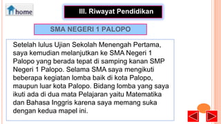 •
III. Riwayat Pendidikan
SMA NEGERI 1 PALOPO
Setelah lulus Ujian Sekolah Menengah Pertama,
saya kemudian melanjutkan ke SMA Negeri 1
Palopo yang berada tepat di samping kanan SMP
Negeri 1 Palopo. Selama SMA saya mengikuti
beberapa kegiatan lomba baik di kota Palopo,
maupun luar kota Palopo. Bidang lomba yang saya
ikuti ada di dua mata Pelajaran yaitu Matematika
dan Bahasa Inggris karena saya memang suka
dengan kedua mapel ini.

 